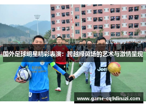 国外足球明星精彩表演：跨越绿茵场的艺术与激情呈现