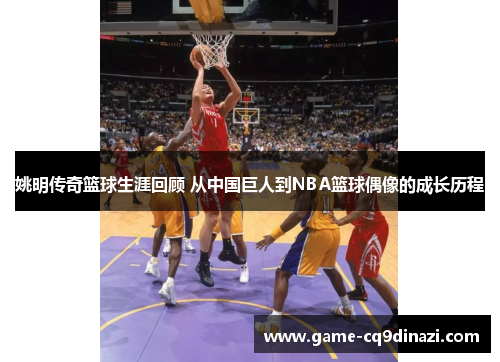姚明传奇篮球生涯回顾 从中国巨人到NBA篮球偶像的成长历程
