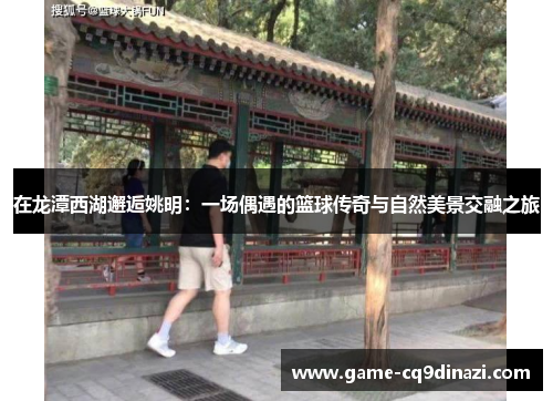 在龙潭西湖邂逅姚明：一场偶遇的篮球传奇与自然美景交融之旅