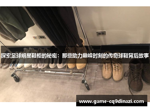 探索足球明星鞋柜的秘密：那些助力巅峰时刻的传奇球鞋背后故事