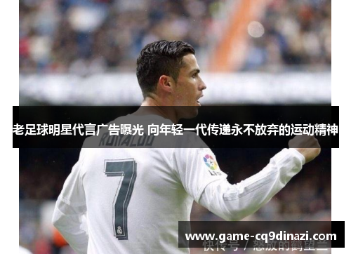 老足球明星代言广告曝光 向年轻一代传递永不放弃的运动精神