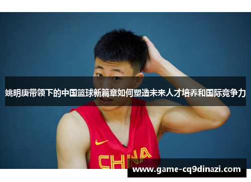 姚明庚带领下的中国篮球新篇章如何塑造未来人才培养和国际竞争力