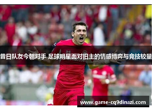 昔日队友今朝对手 足球明星面对旧主的情感博弈与竞技较量