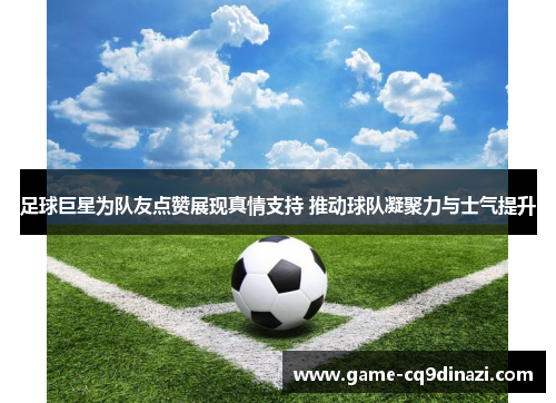 足球巨星为队友点赞展现真情支持 推动球队凝聚力与士气提升