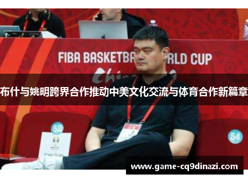 布什与姚明跨界合作推动中美文化交流与体育合作新篇章