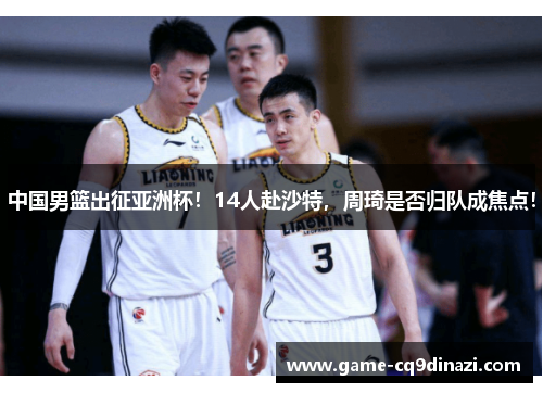 中国男篮出征亚洲杯！14人赴沙特，周琦是否归队成焦点！